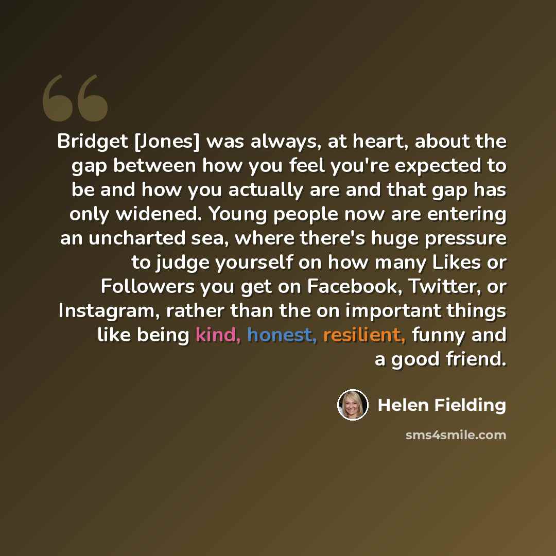 “Bridget [Jones] was always, at heart, about the gap between how you feel you're expected to be and how you actually are and that gap has only widened. Young people now are entering an uncharted sea, where there's huge pressure to judge yourself on how many Likes or Followers you get on Facebook…” quote by Helen Fielding