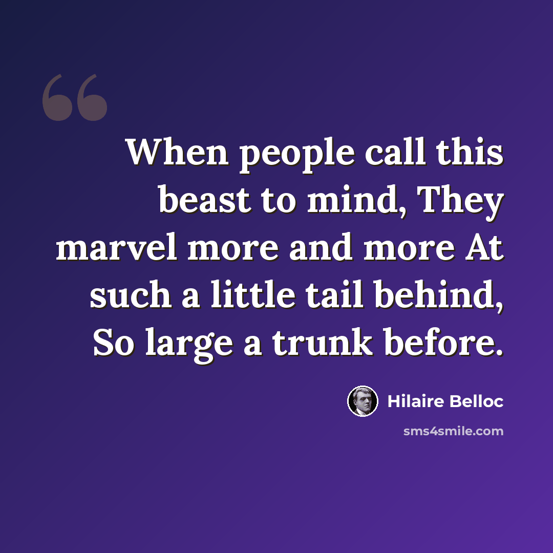 “When people call this beast to mind, They marvel more and more At such a little tail behind, So large a trunk before.” quote by Hilaire Belloc