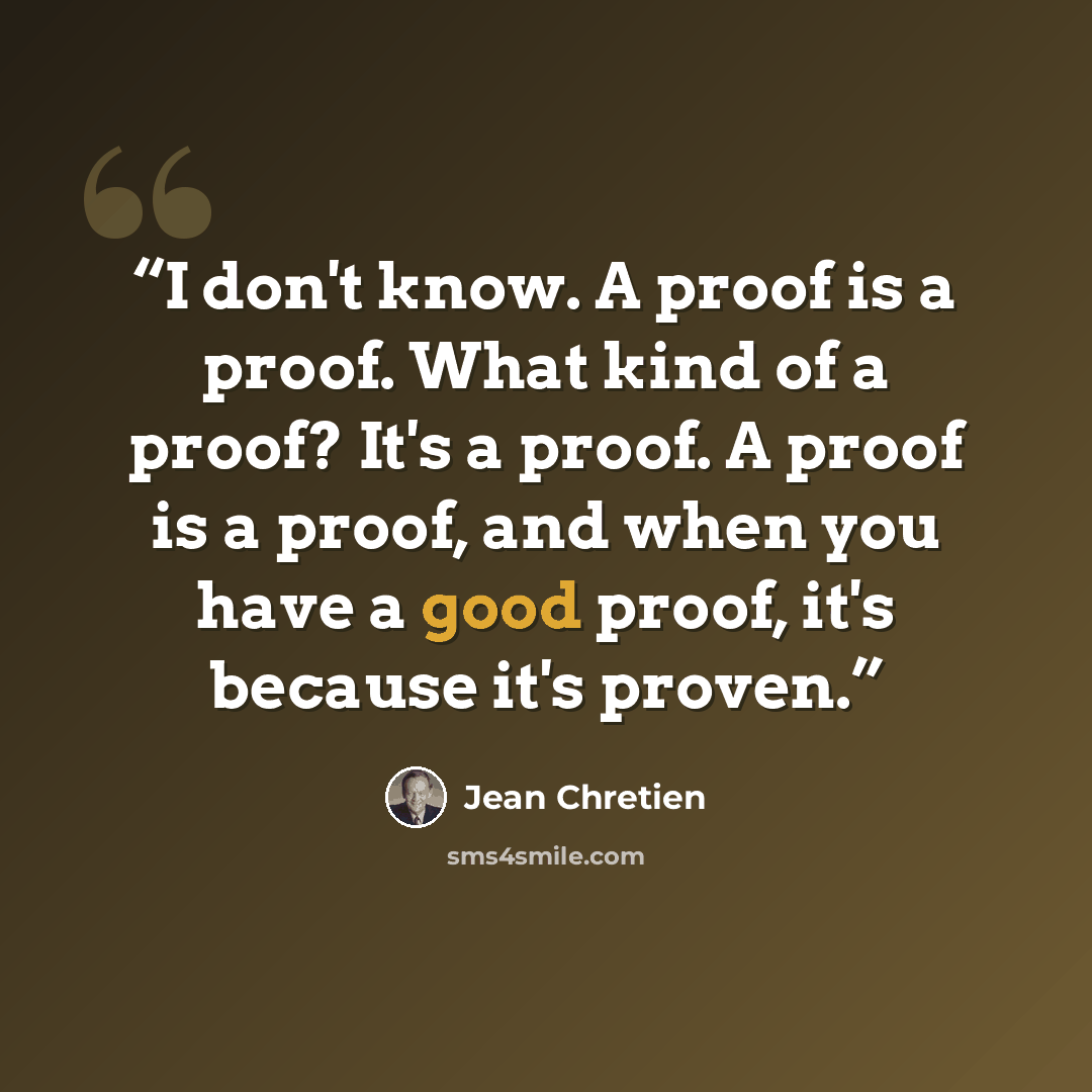 “I don't know. A proof is a proof. What kind of a proof? It's a proof. A proof is a proof, and when you have a good proof, it's because it's proven.” quote by Jean Chrétien