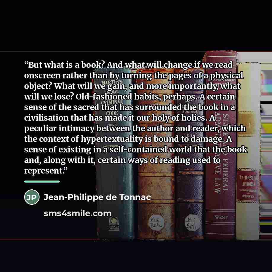 “But what is a book? And what will change if we read onscreen rather than by turning the pages of a physical object? What will we gain, and more importantly, what will we lose? Old-fashioned habits, perhaps. A certain sense of the sacred that has surrounded the book in a civilisation that has made…” quote by Jean-Philippe de Tonnac