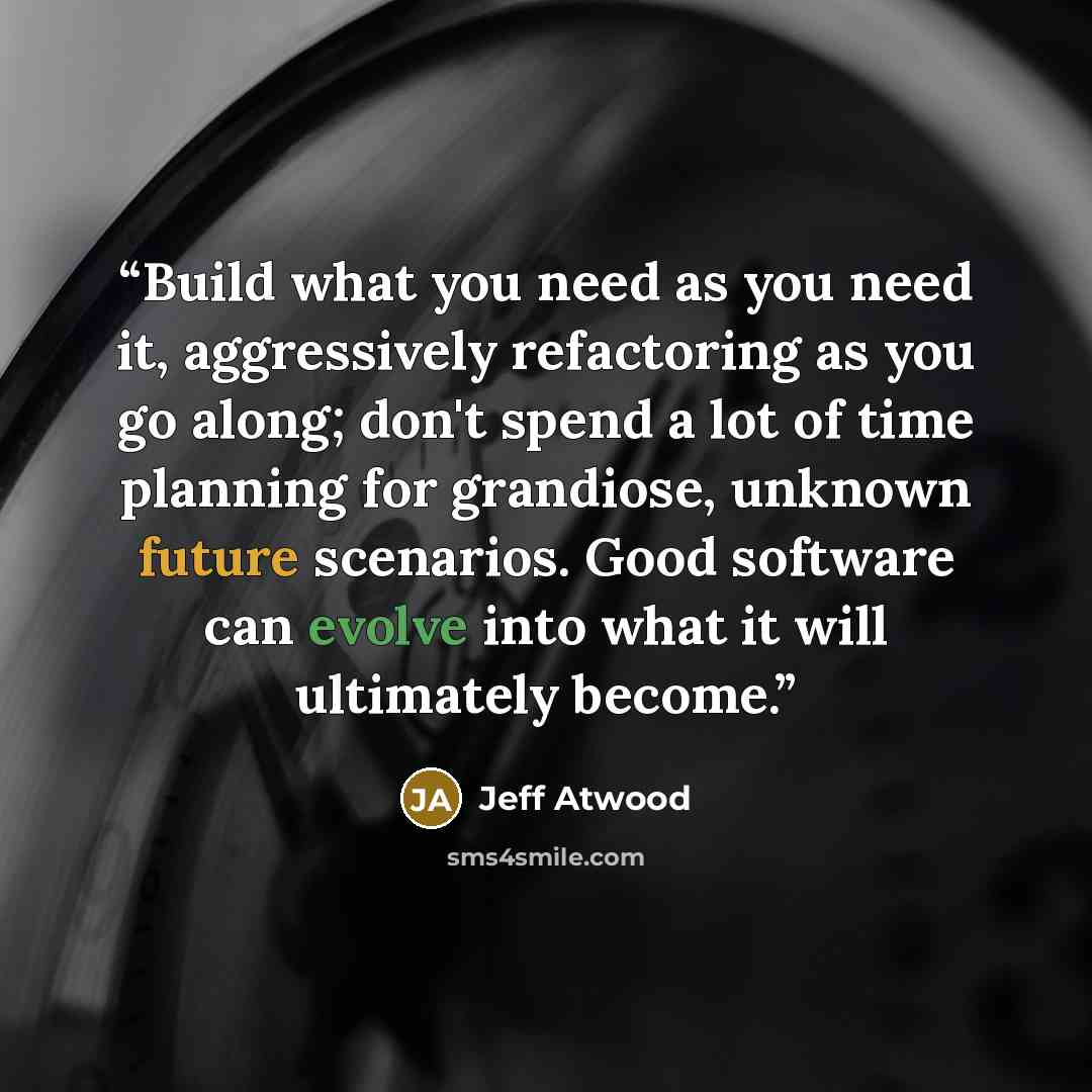 “Build what you need as you need it, aggressively refactoring as you go along; don't spend a lot of time planning for grandiose, unknown future scenarios. Good software can evolve into what it will ultimately become.” quote by Jeff Atwood