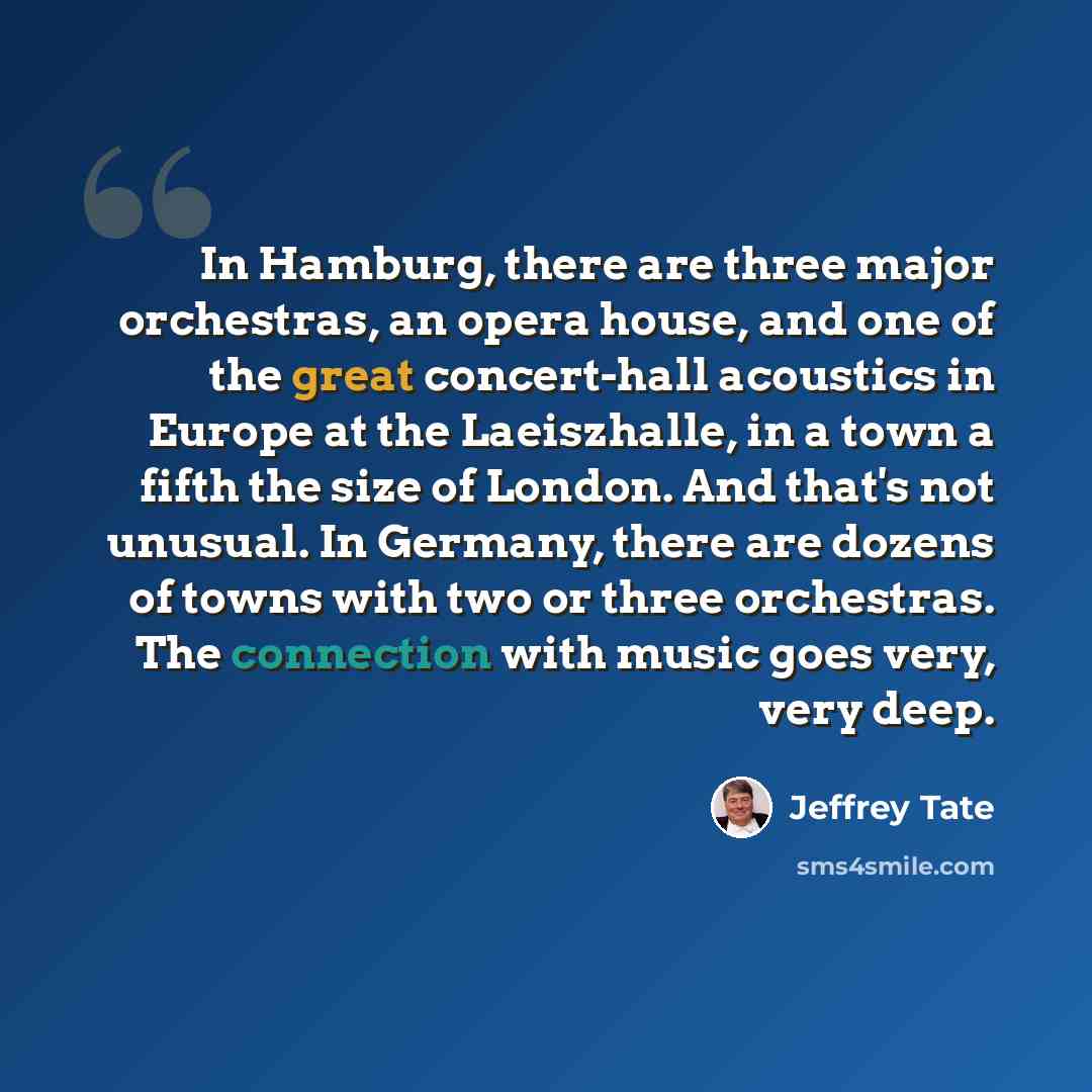 “In Hamburg, there are three major orchestras, an opera house, and one of the great concert-hall acoustics in Europe at the Laeiszhalle, in a town a fifth the size of London. And that's not unusual. In Germany, there are dozens of towns with two or three orchestras. The connection with music goes…” quote by Jeffrey Tate