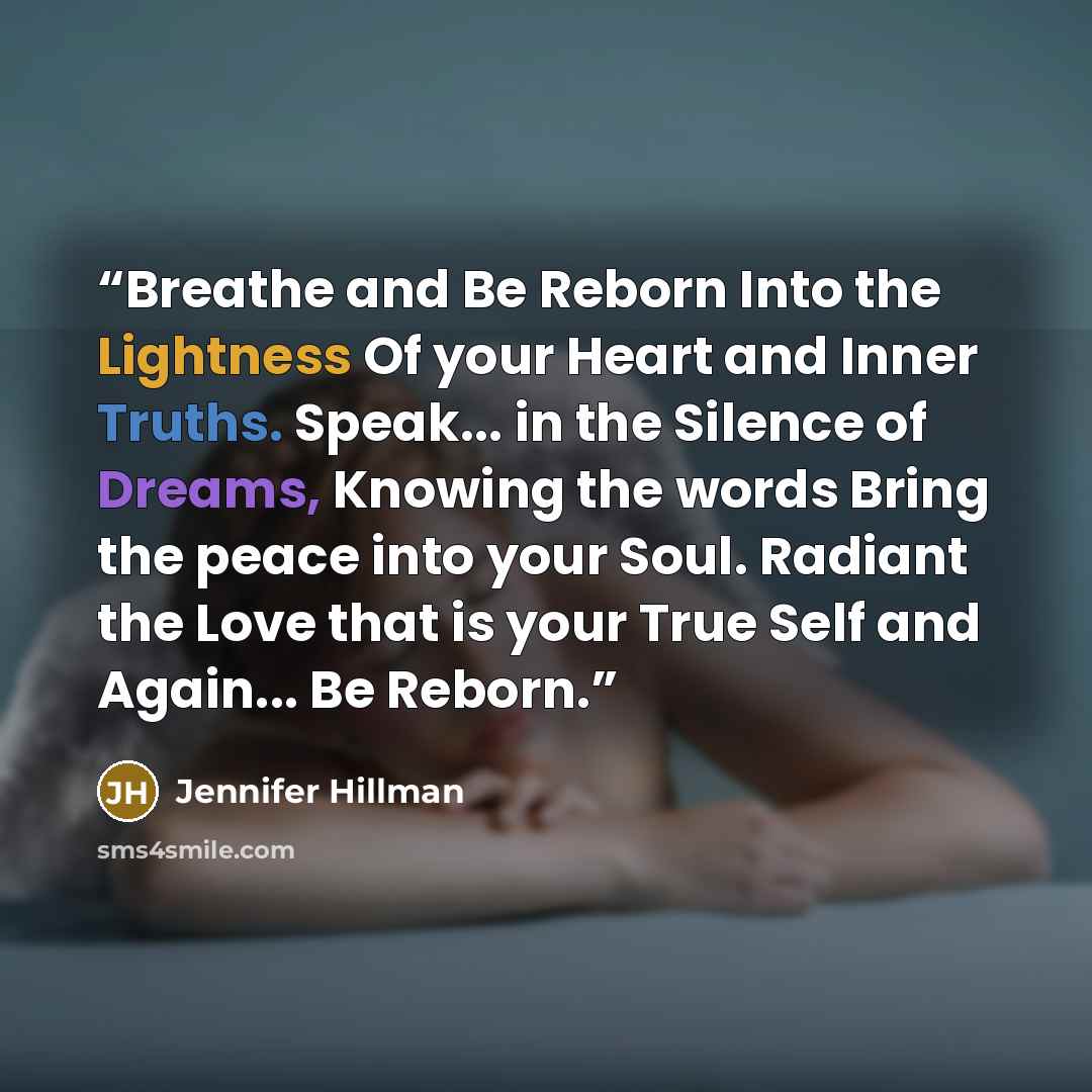 “Breathe and Be Reborn Into the Lightness Of your Heart and Inner Truths. Speak... in the Silence of Dreams, Knowing the words Bring the peace into your Soul. Radiant the Love that is your True Self and Again... Be Reborn.” quote by Jennifer Hillman