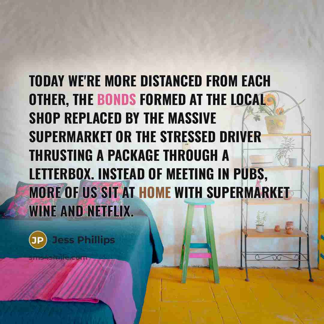 “Today we're more distanced from each other, the bonds formed at the local shop replaced by the massive supermarket or the stressed driver thrusting a package through a letterbox. Instead of meeting in pubs, more of us sit at home with supermarket wine and Netflix.” quote by Jess Phillips