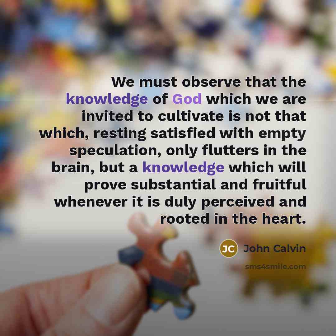 “We must observe that the knowledge of God which we are invited to cultivate is not that which, resting satisfied with empty speculation, only flutters in the brain, but a knowledge which will prove substantial and fruitful whenever it is duly perceived and rooted in the heart.” quote by John Calvin