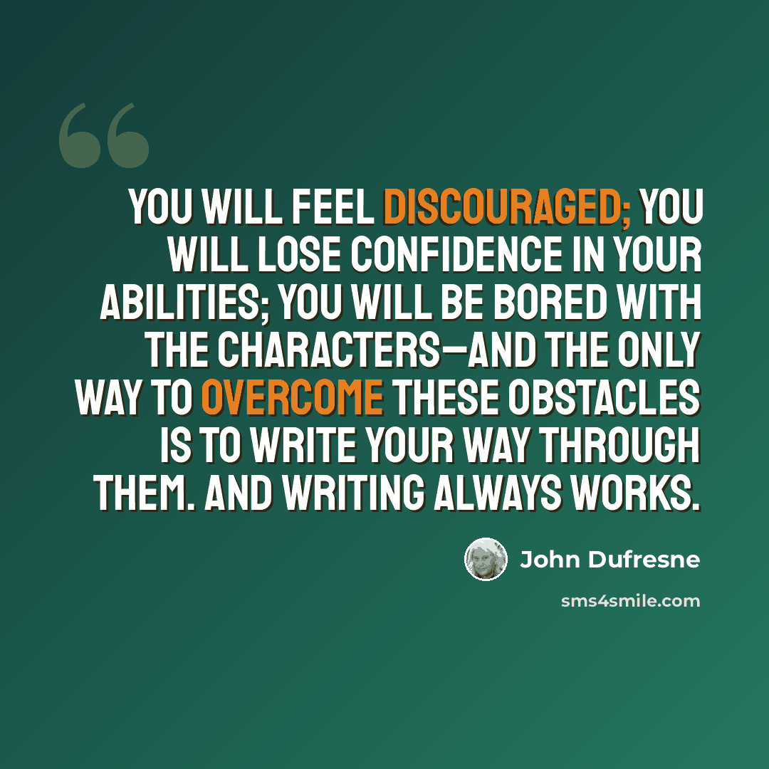 “You will feel discouraged; you will lose confidence in your abilities; you will be bored with the characters–and the only way to overcome these obstacles is to write your way through them. And writing always works.” quote by John Dufresne