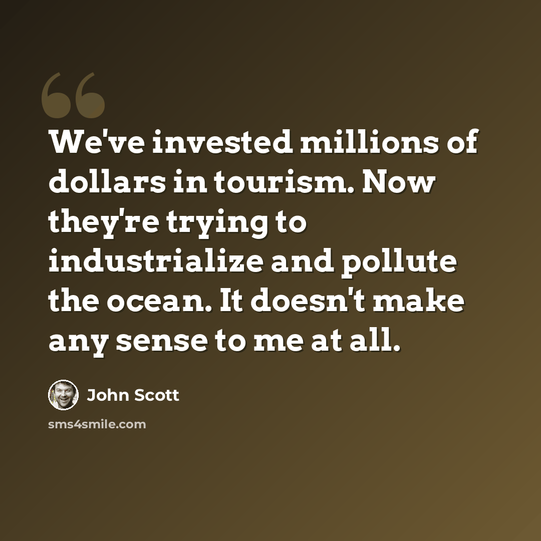 “We've invested millions of dollars in tourism. Now they're trying to industrialize and pollute the ocean. It doesn't make any sense to me at all.” quote by John Scott
