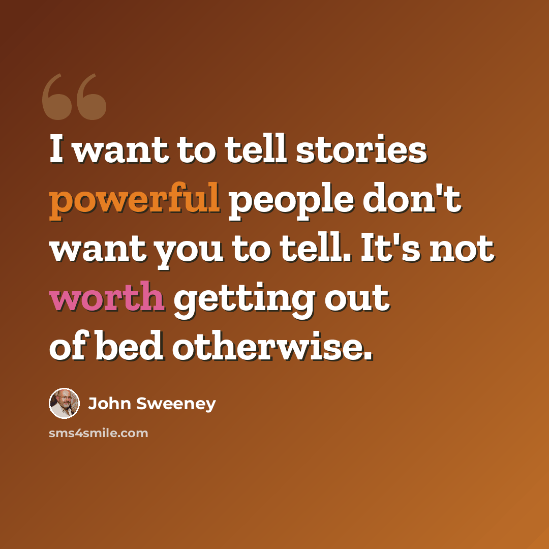 “I want to tell stories powerful people don't want you to tell. It's not worth getting out of bed otherwise.” quote by John Sweeney