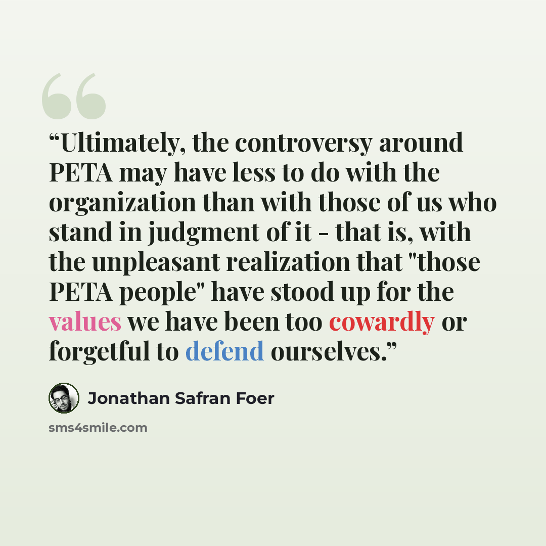 “Ultimately, the controversy around PETA may have less to do with the organization than with those of us who stand in judgment of it - that is, with the unpleasant realization that "those PETA people" have stood up for the values we have been too cowardly or forgetful to defend ourselves.” quote by Jonathan Safran Foer