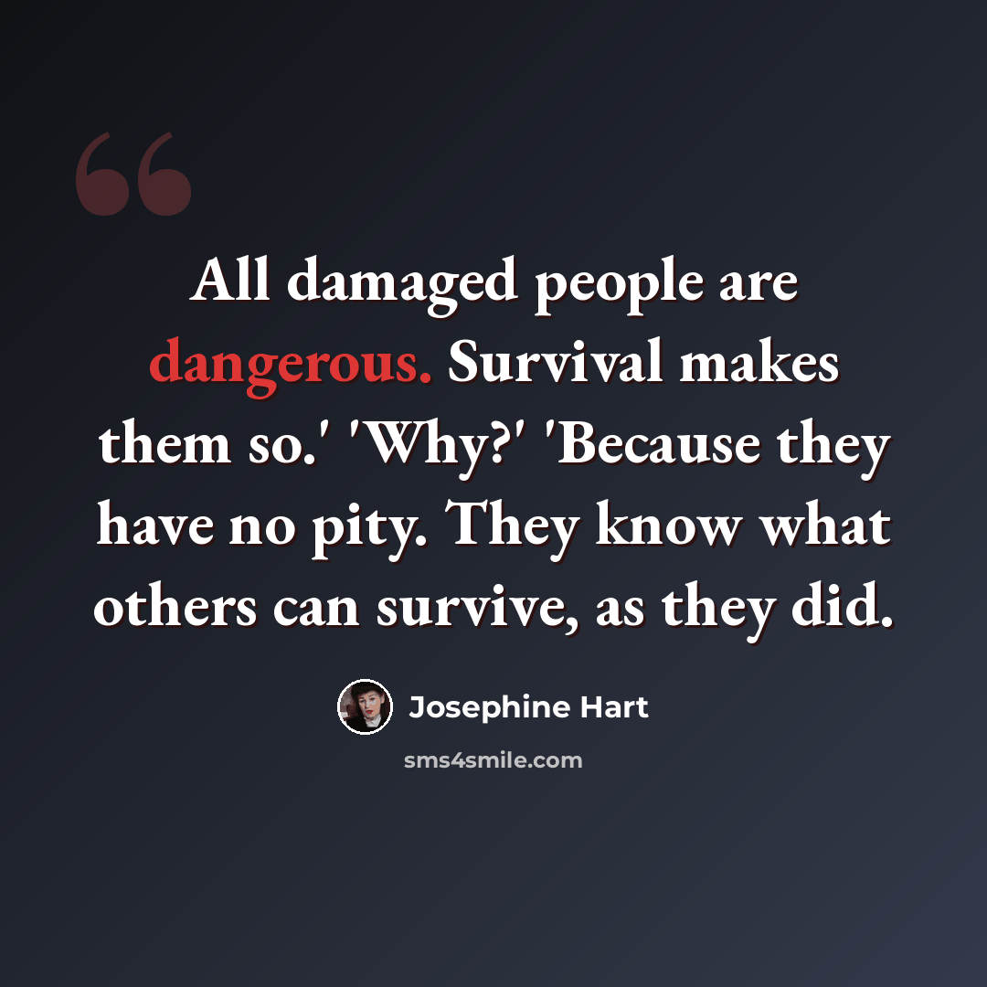 “All damaged people are dangerous. Survival makes them so.' 'Why?' 'Because they have no pity. They know what others can survive, as they did.” quote by Josephine Hart