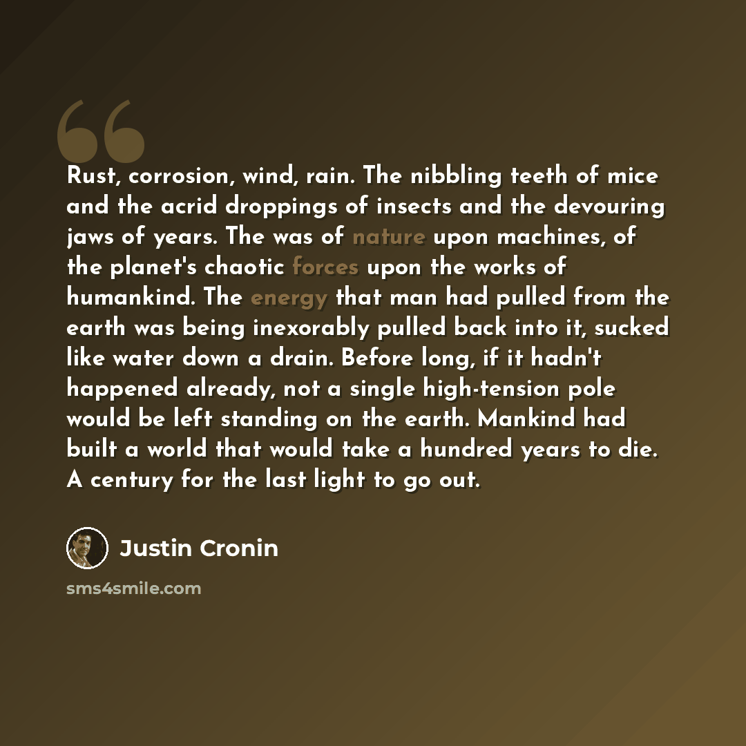 “Rust, corrosion, wind, rain. The nibbling teeth of mice and the acrid droppings of insects and the devouring jaws of years. The was of nature upon machines, of the planet's chaotic forces upon the works of humankind. The energy that man had pulled from the earth was being inexorably pulled back…” quote by Justin Cronin