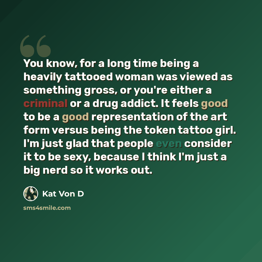 “You know, for a long time being a heavily tattooed woman was viewed as something gross, or you're either a criminal or a drug addict. It feels good to be a good representation of the art form versus being the token tattoo girl. I'm just glad that people even consider it to be sexy, because I think…” quote by Kat Von D