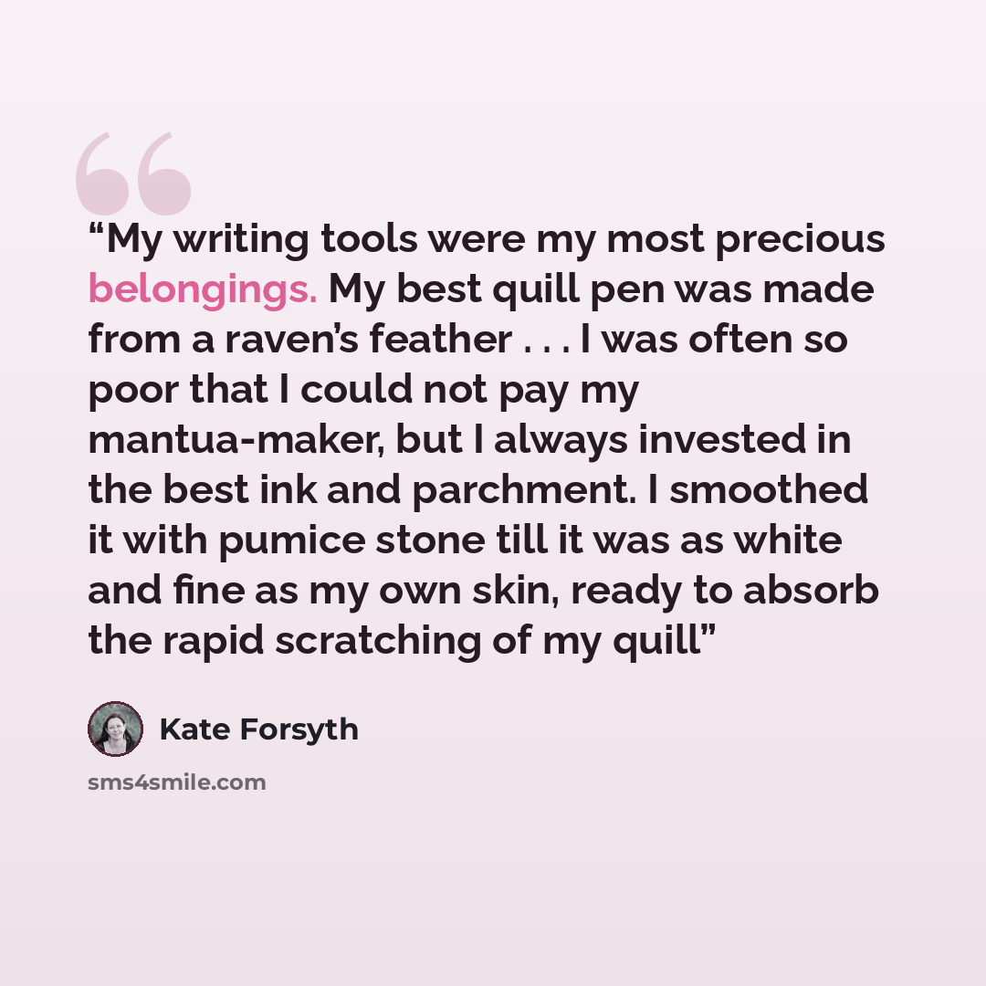 “My writing tools were my most precious belongings. My best quill pen was made from a raven’s feather . . . I was often so poor that I could not pay my mantua-maker, but I always invested in the best ink and parchment. I smoothed it with pumice stone till it was as white and fine as my own skin…” quote by Kate Forsyth