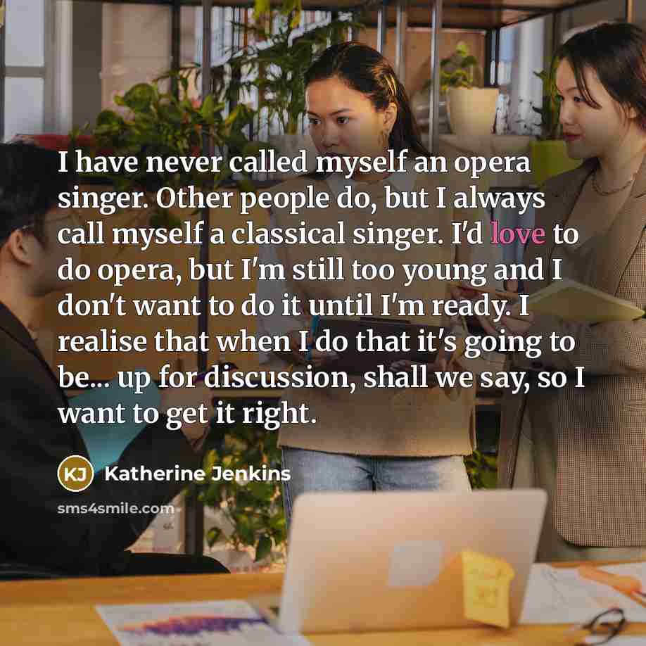 “I have never called myself an opera singer. Other people do, but I always call myself a classical singer. I'd love to do opera, but I'm still too young and I don't want to do it until I'm ready. I realise that when I do that it's going to be... up for discussion, shall we say, so I want to get it…” quote by Katherine Jenkins
