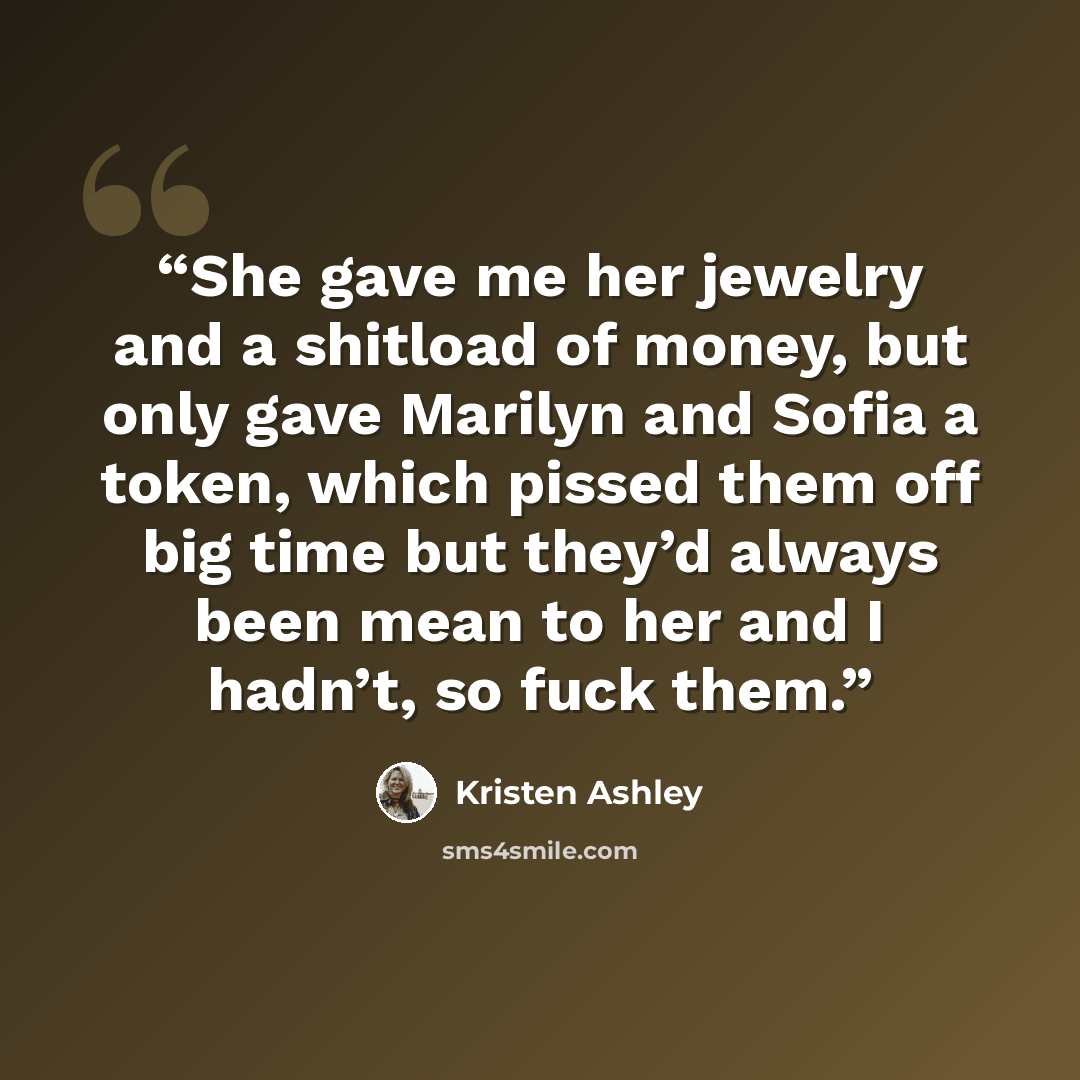 “She gave me her jewelry and a shitload of money, but only gave Marilyn and Sofia a token, which pissed them off big time but they’d always been mean to her and I hadn’t, so fuck them.” quote by Kristen Ashley