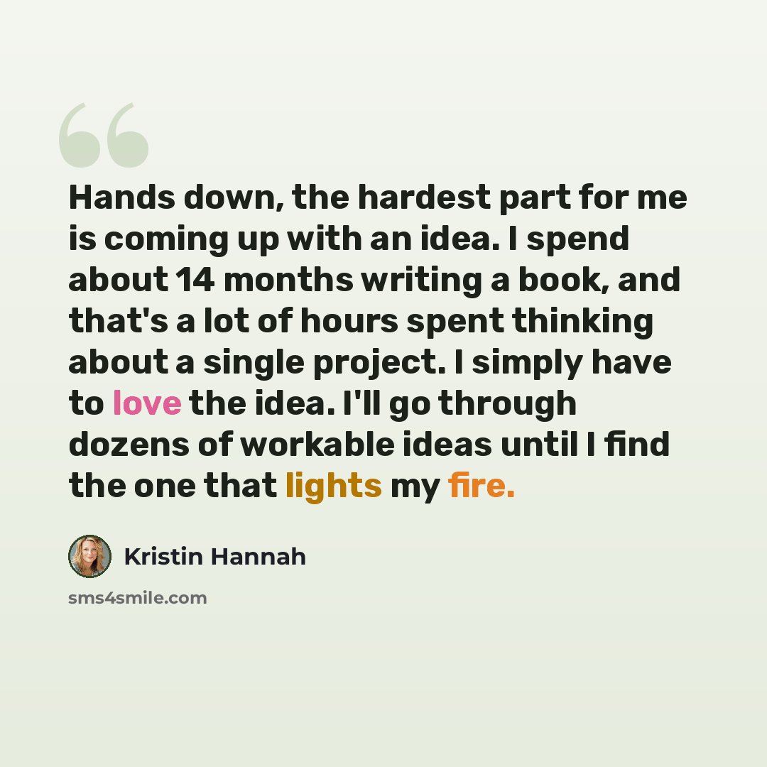 “Hands down, the hardest part for me is coming up with an idea. I spend about 14 months writing a book, and that's a lot of hours spent thinking about a single project. I simply have to love the idea. I'll go through dozens of workable ideas until I find the one that lights my fire.” quote by Kristin Hannah