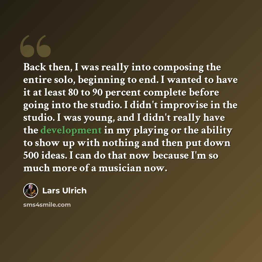“Back then, I was really into composing the entire solo, beginning to end. I wanted to have it at least 80 to 90 percent complete before going into the studio. I didn't improvise in the studio. I was young, and I didn't really have the development in my playing or the ability to show up with…” quote by Lars Ulrich