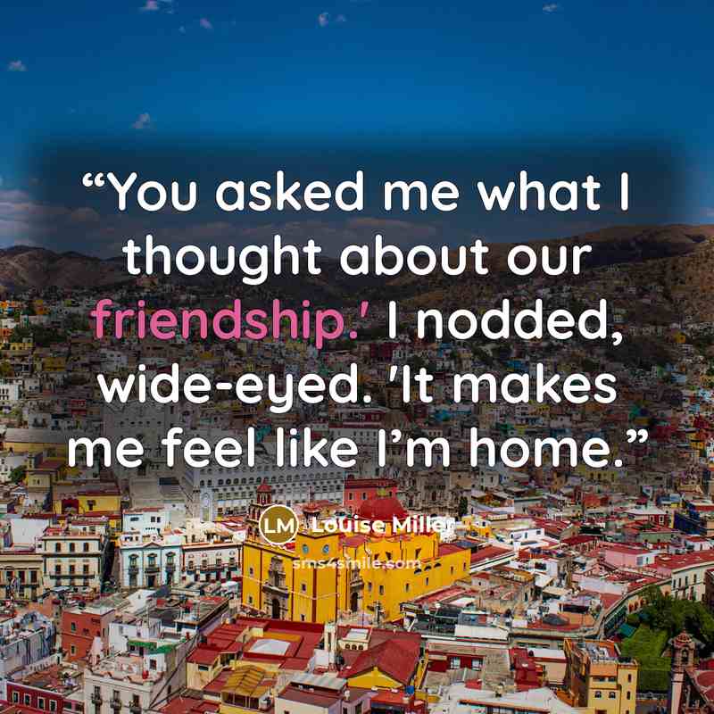 “You asked me what I thought about our friendship.' I nodded, wide-eyed. 'It makes me feel like I’m home.” quote by Louise Miller