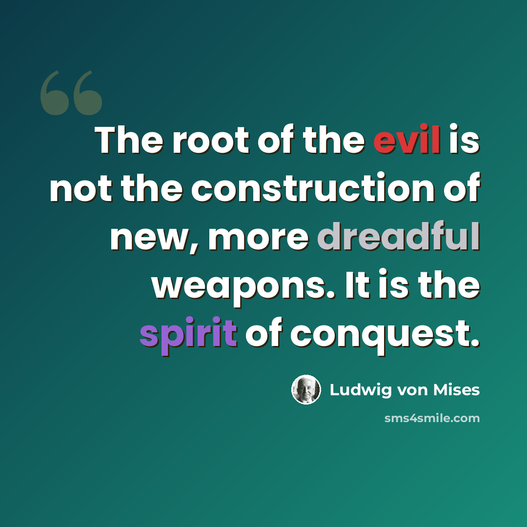 “The root of the evil is not the construction of new, more dreadful weapons. It is the spirit of conquest.” quote by Ludwig von Mises