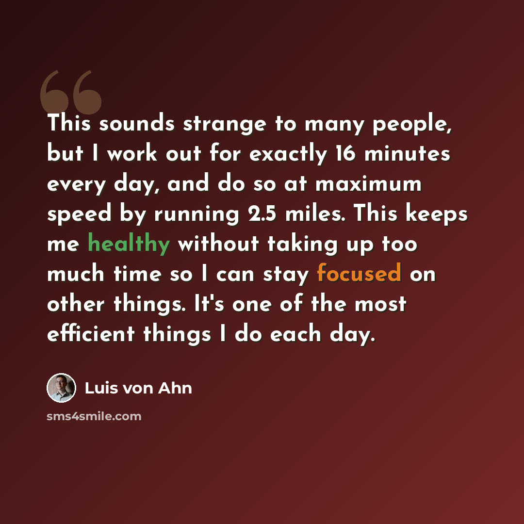 “This sounds strange to many people, but I work out for exactly 16 minutes every day, and do so at maximum speed by running 2.5 miles. This keeps me healthy without taking up too much time so I can stay focused on other things. It's one of the most efficient things I do each day.” quote by Luis von Ahn