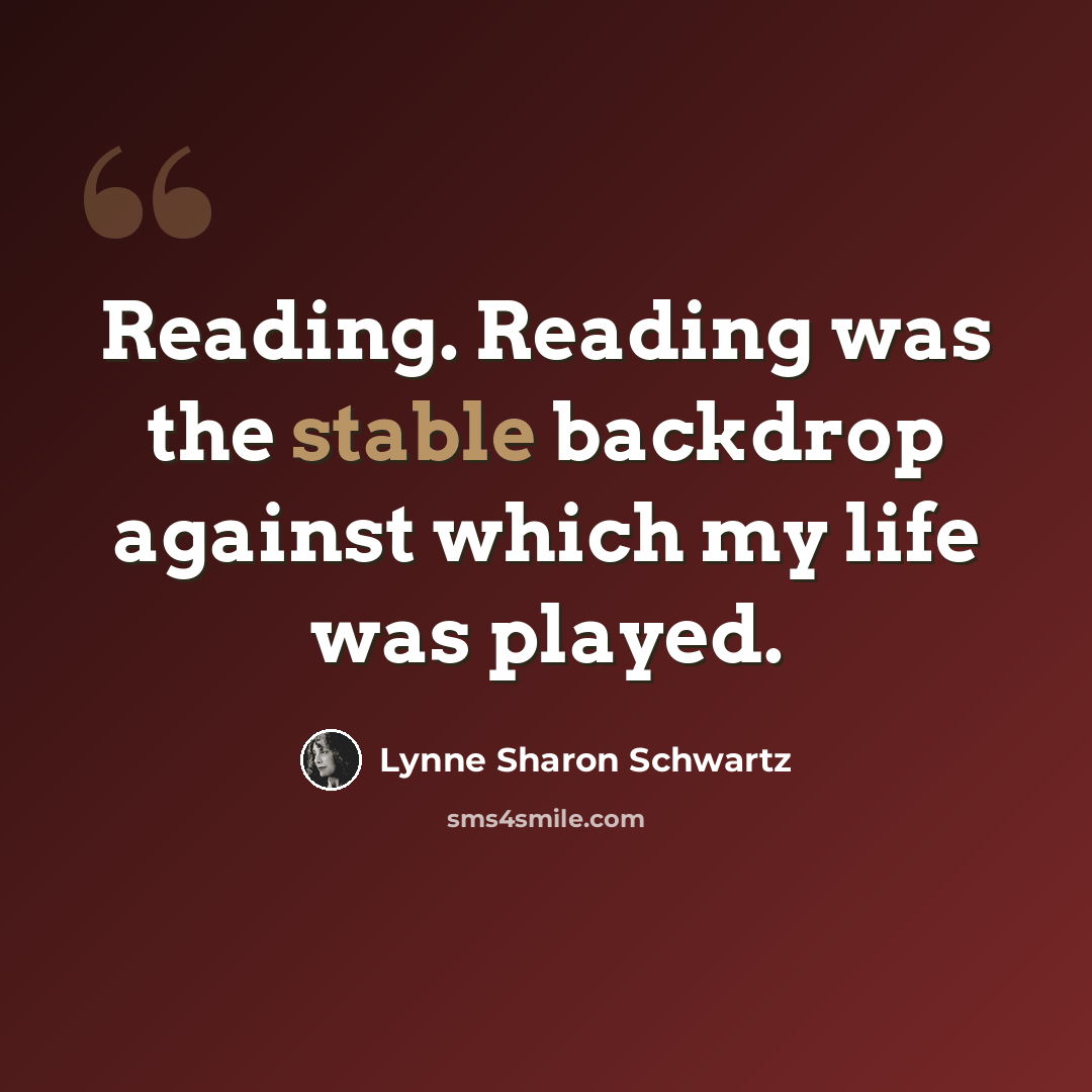 “Reading. Reading was the stable backdrop against which my life was played.” quote by Lynne Sharon Schwartz