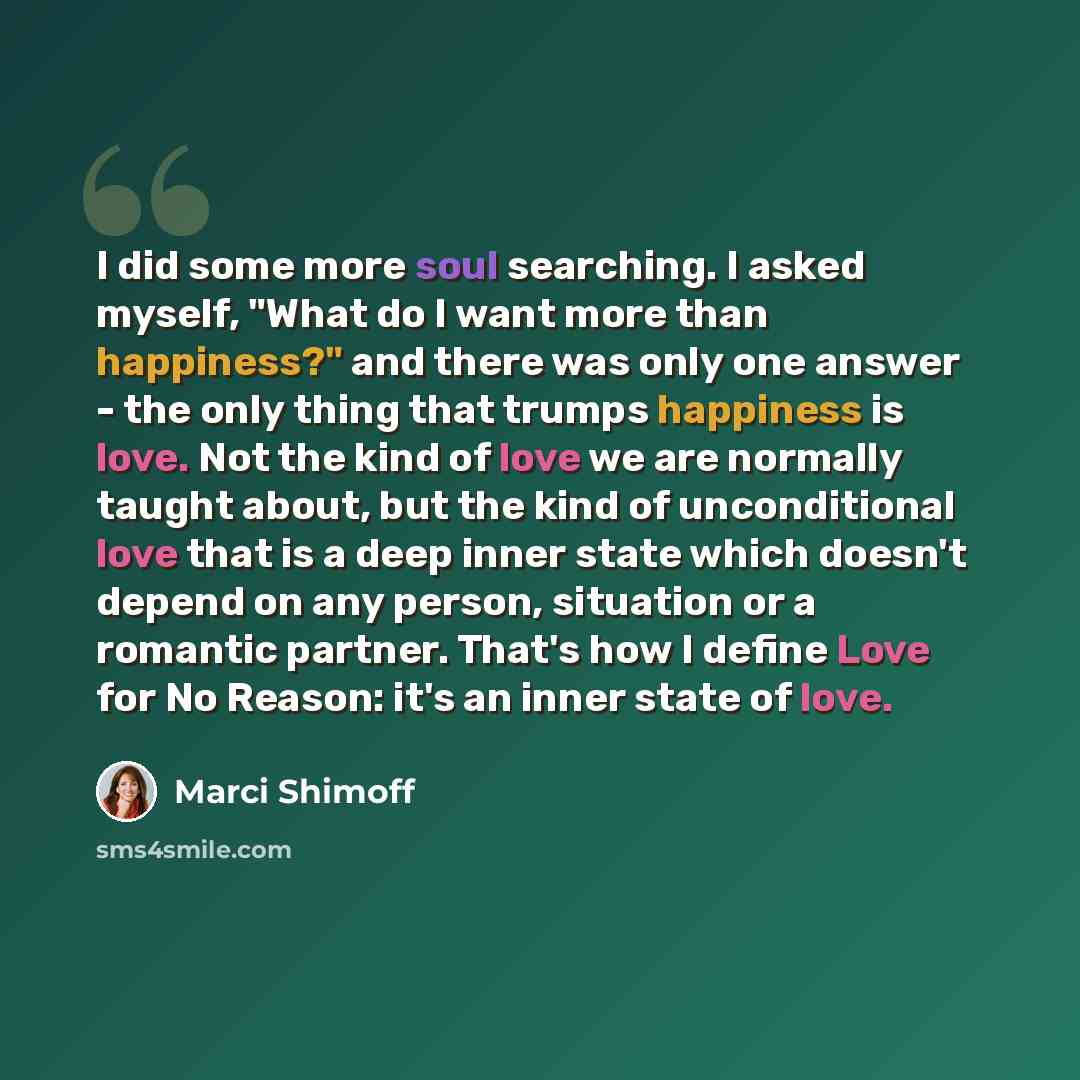 “I did some more soul searching. I asked myself, "What do I want more than happiness?" and there was only one answer - the only thing that trumps happiness is love. Not the kind of love we are normally taught about, but the kind of unconditional love that is a deep inner state which doesn't depend…” quote by Marci Shimoff