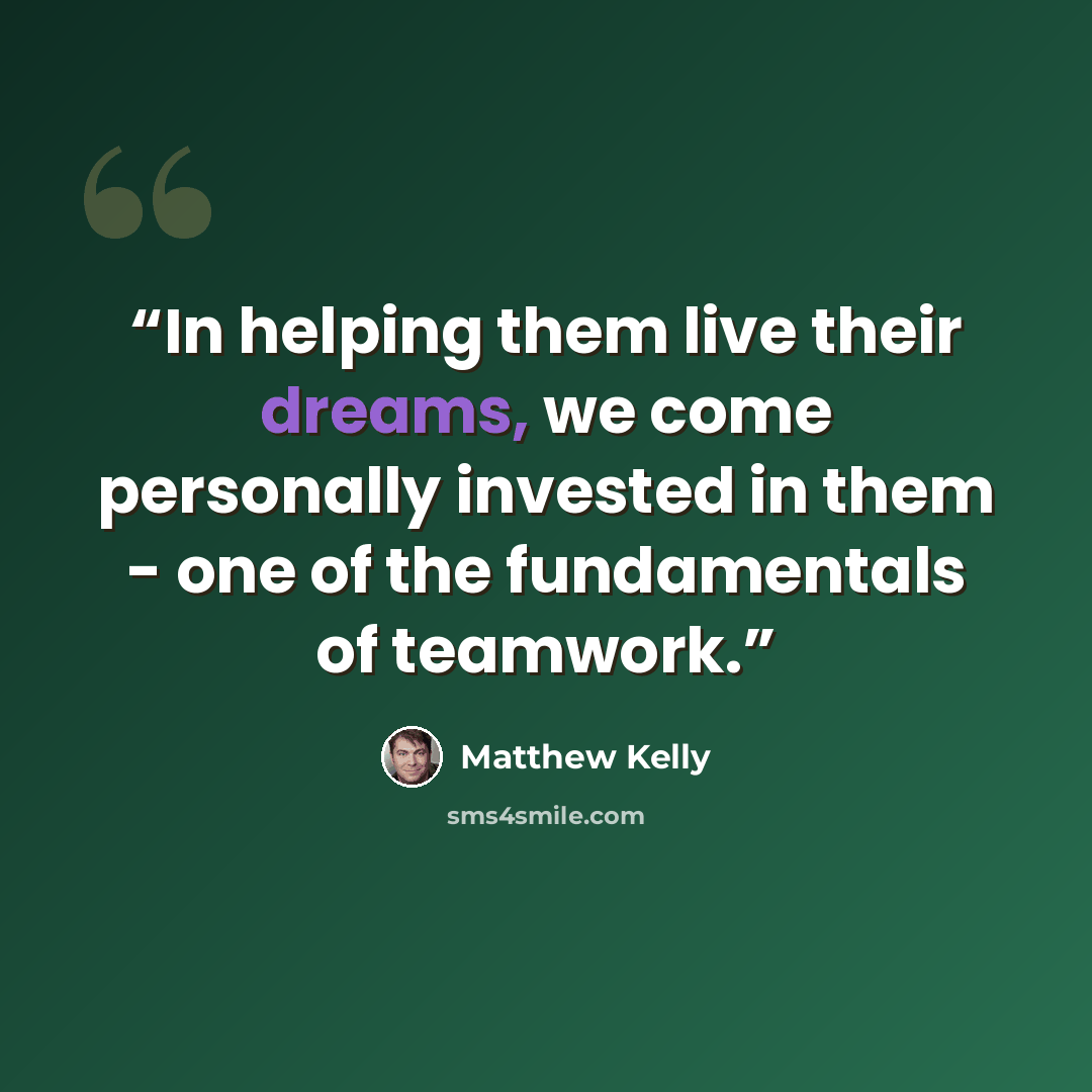 “In helping them live their dreams, we come personally invested in them - one of the fundamentals of teamwork.” quote by Matthew Kelly