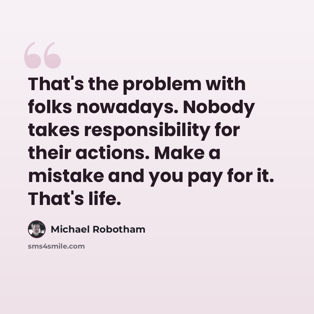 “That's the problem with folks nowadays. Nobody takes responsibility for their actions. Make a mistake and you pay for it. That's life.” quote by Michael Robotham