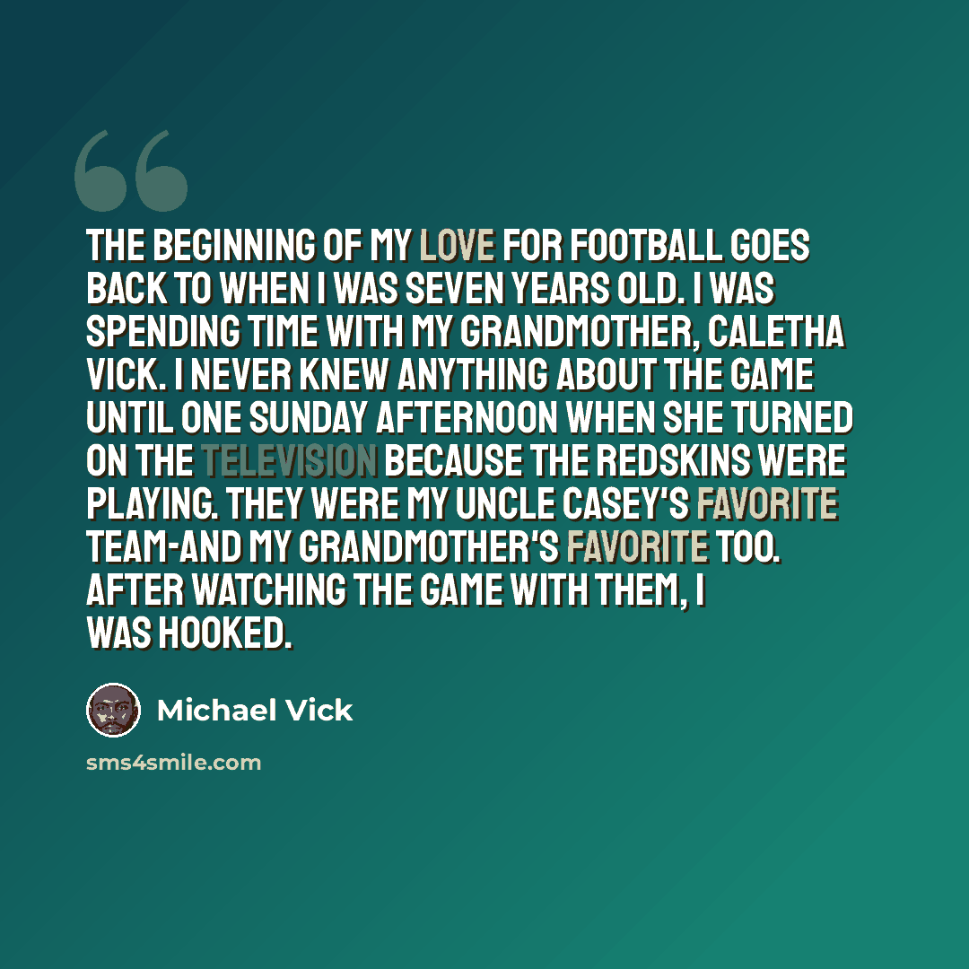 “The beginning of my love for football goes back to when I was seven years old. I was spending time with my grandmother, Caletha Vick. I never knew anything about the game until one Sunday afternoon when she turned on the television because the Redskins were playing. They were my Uncle Casey's…” quote by Michael Vick
