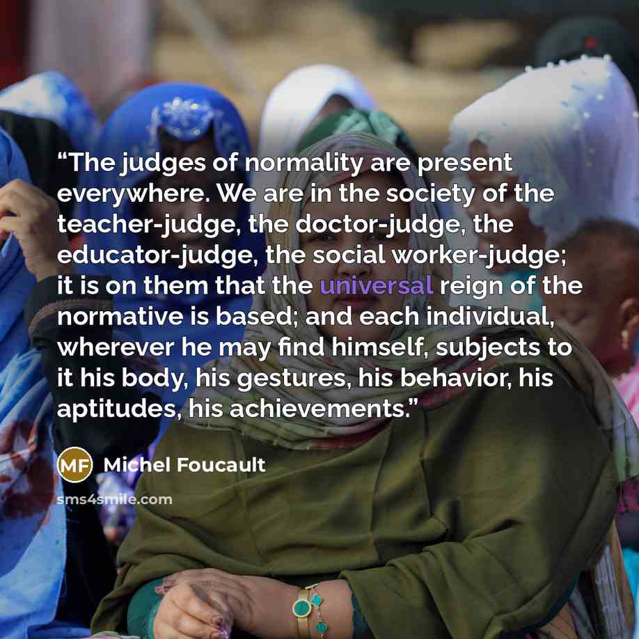 “The judges of normality are present everywhere. We are in the society of the teacher-judge, the doctor-judge, the educator-judge, the social worker-judge; it is on them that the universal reign of the normative is based; and each individual, wherever he may find himself, subjects to it his body…” quote by Michel Foucault