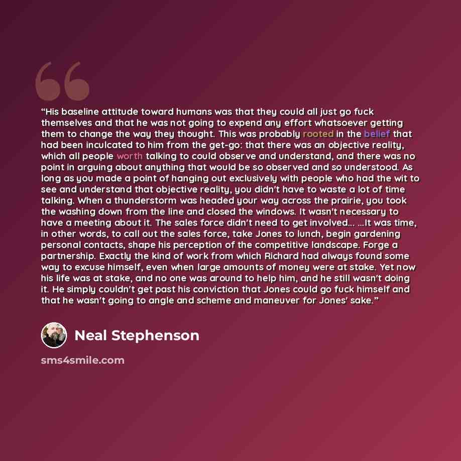 “His baseline attitude toward humans was that they could all just go fuck themselves and that he was not going to expend any effort whatsoever getting them to change the way they thought. This was probably rooted in the belief that had been inculcated to him from the get-go: that there was an…” quote by Neal Stephenson