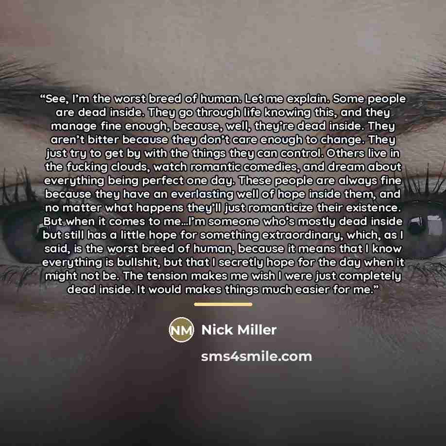 “See, I’m the worst breed of human. Let me explain. Some people are dead inside. They go through life knowing this, and they manage fine enough, because, well, they’re dead inside. They aren’t bitter because they don’t care enough to change. They just try to get by with the things they can control…” quote by Nick Miller