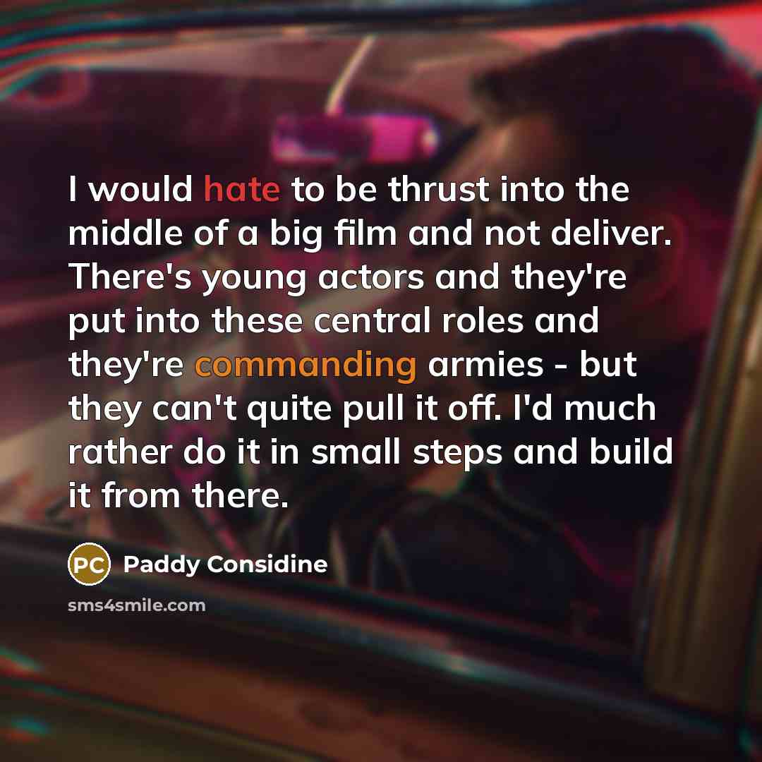 “I would hate to be thrust into the middle of a big film and not deliver. There's young actors and they're put into these central roles and they're commanding armies - but they can't quite pull it off. I'd much rather do it in small steps and build it from there.” quote by Paddy Considine