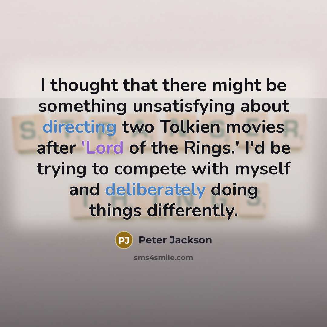 “I thought that there might be something unsatisfying about directing two Tolkien movies after 'Lord of the Rings.' I'd be trying to compete with myself and deliberately doing things differently.” quote by Peter Jackson
