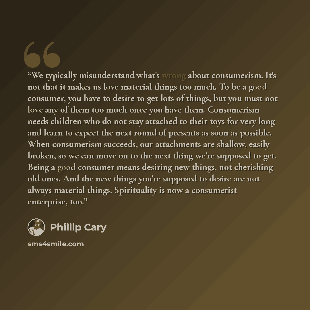 “We typically misunderstand what's wrong about consumerism. It's not that it makes us love material things too much. To be a good consumer, you have to desire to get lots of things, but you must not love any of them too much once you have them. Consumerism needs children who do not stay attached to…” quote by Phillip Cary