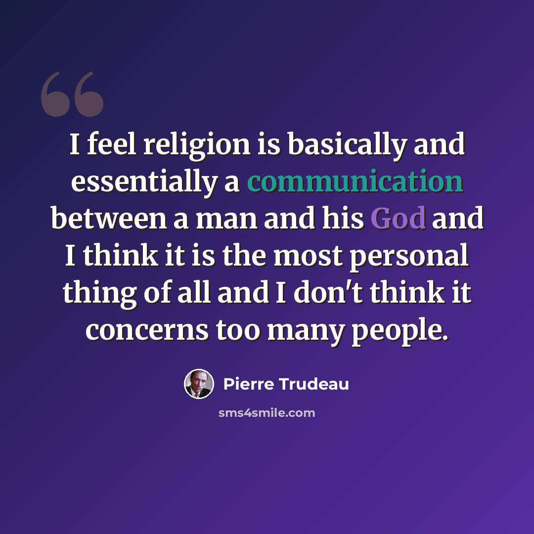 “I feel religion is basically and essentially a communication between a man and his God and I think it is the most personal thing of all and I don't think it concerns too many people.” quote by Pierre Trudeau
