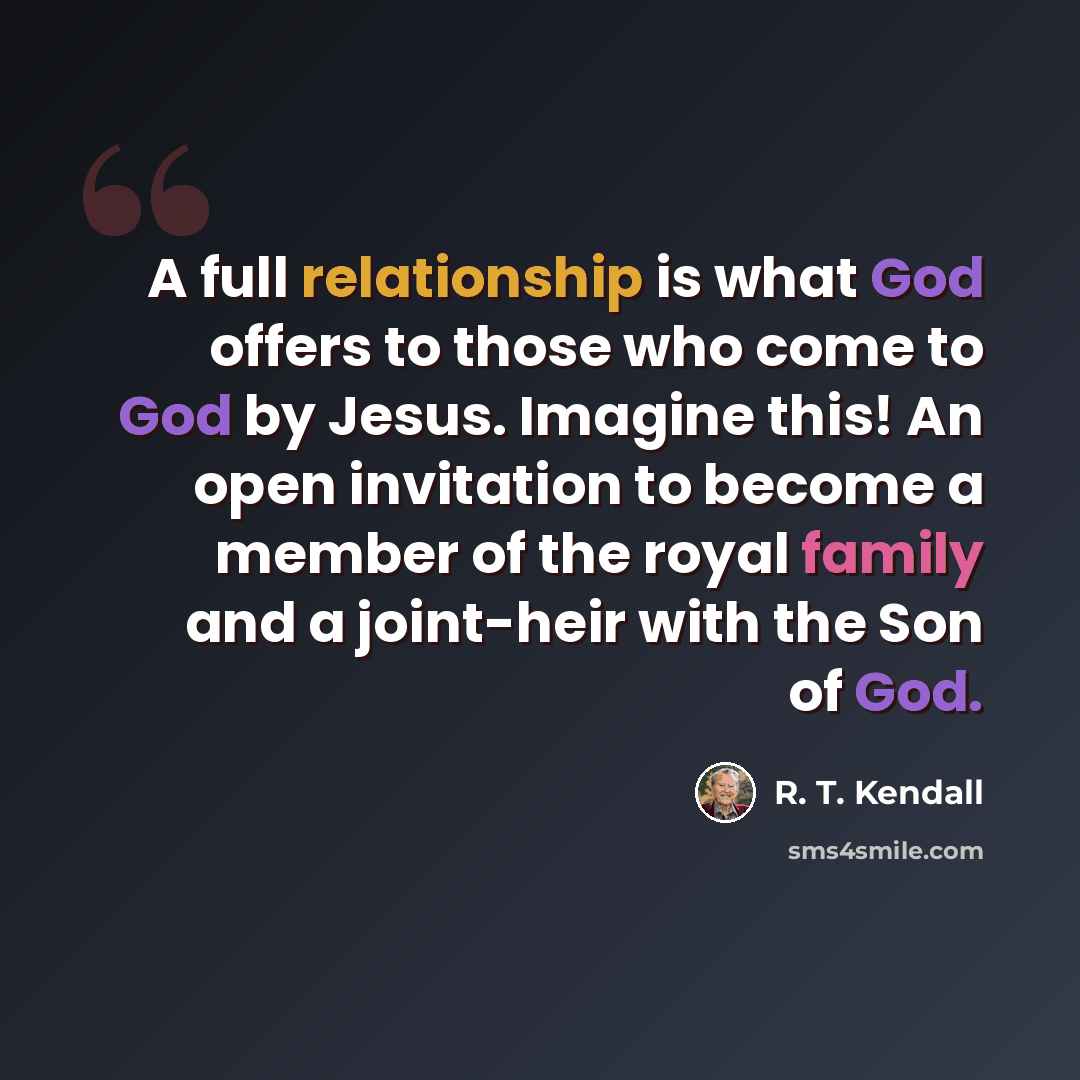 “A full relationship is what God offers to those who come to God by Jesus. Imagine this! An open invitation to become a member of the royal family and a joint-heir with the Son of God.” quote by R. T. Kendall