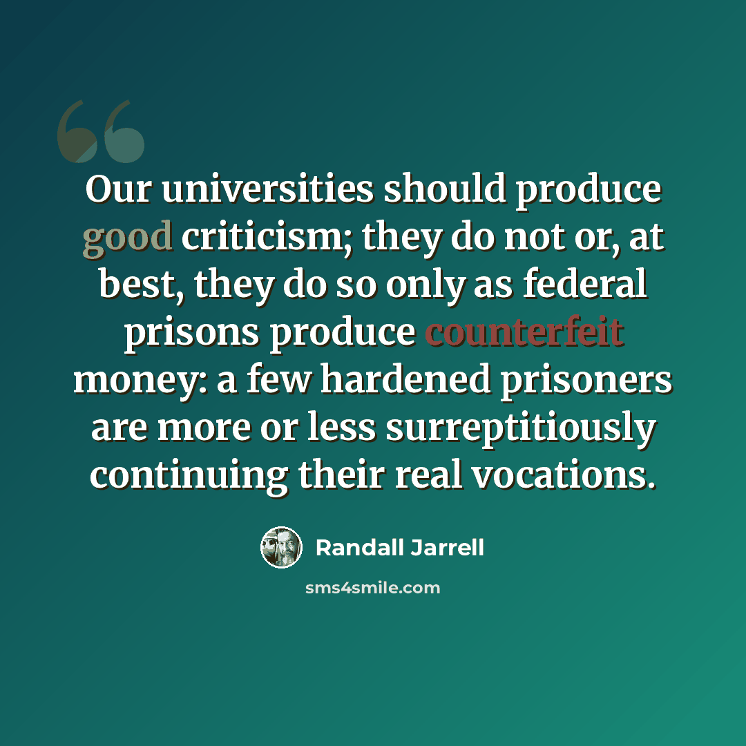 “Our universities should produce good criticism; they do not or, at best, they do so only as federal prisons produce counterfeit money: a few hardened prisoners are more or less surreptitiously continuing their real vocations.” quote by Randall Jarrell