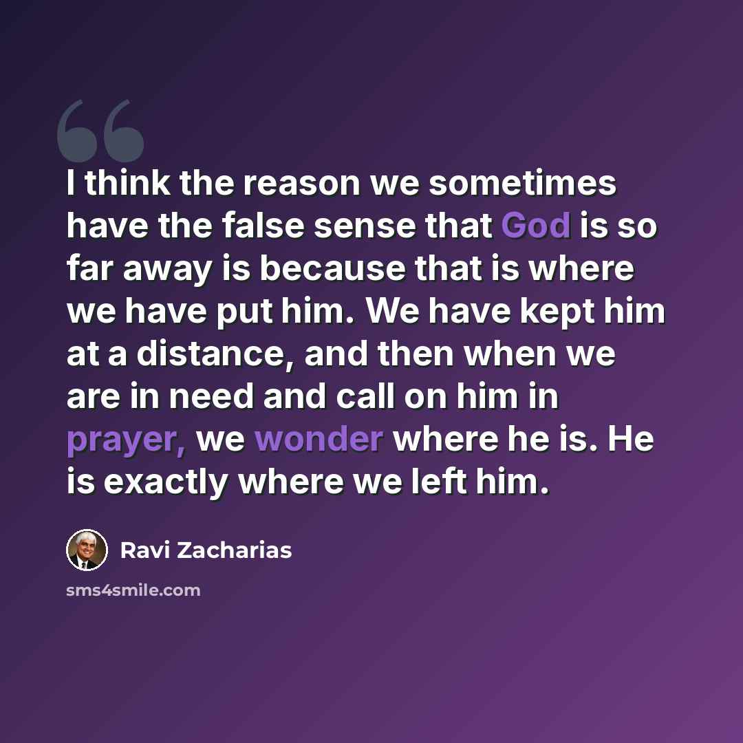 “I think the reason we sometimes have the false sense that God is so far away is because that is where we have put him. We have kept him at a distance, and then when we are in need and call on him in prayer, we wonder where he is. He is exactly where we left him.” quote by Ravi Zacharias