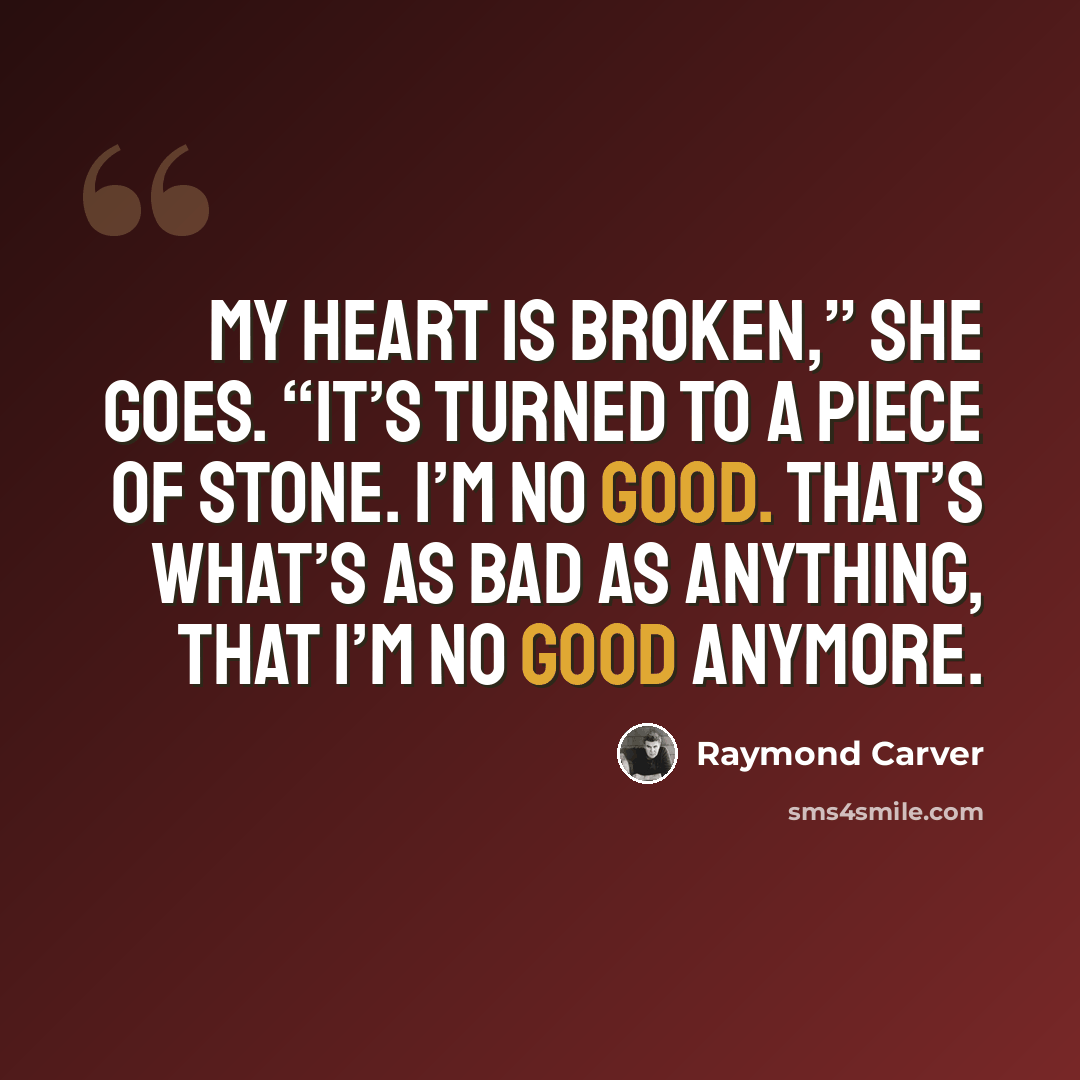 “My heart is broken,” she goes. “It’s turned to a piece of stone. I’m no good. That’s what’s as bad as anything, that I’m no good anymore.” quote by Raymond Carver