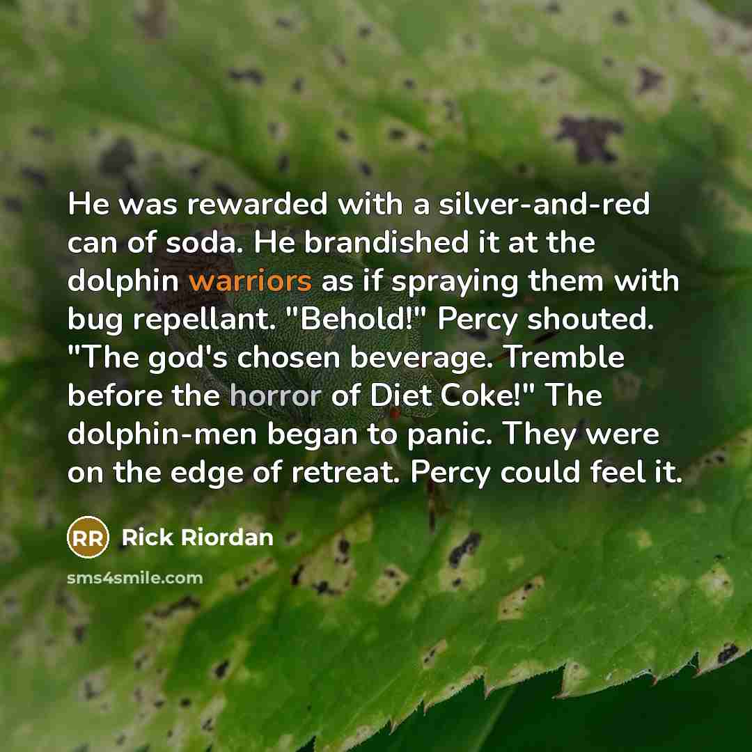 “He was rewarded with a silver-and-red can of soda. He brandished it at the dolphin warriors as if spraying them with bug repellant. "Behold!" Percy shouted. "The god's chosen beverage. Tremble before the horror of Diet Coke!" The dolphin-men began to panic. They were on the edge of retreat. Percy…” quote by Rick Riordan