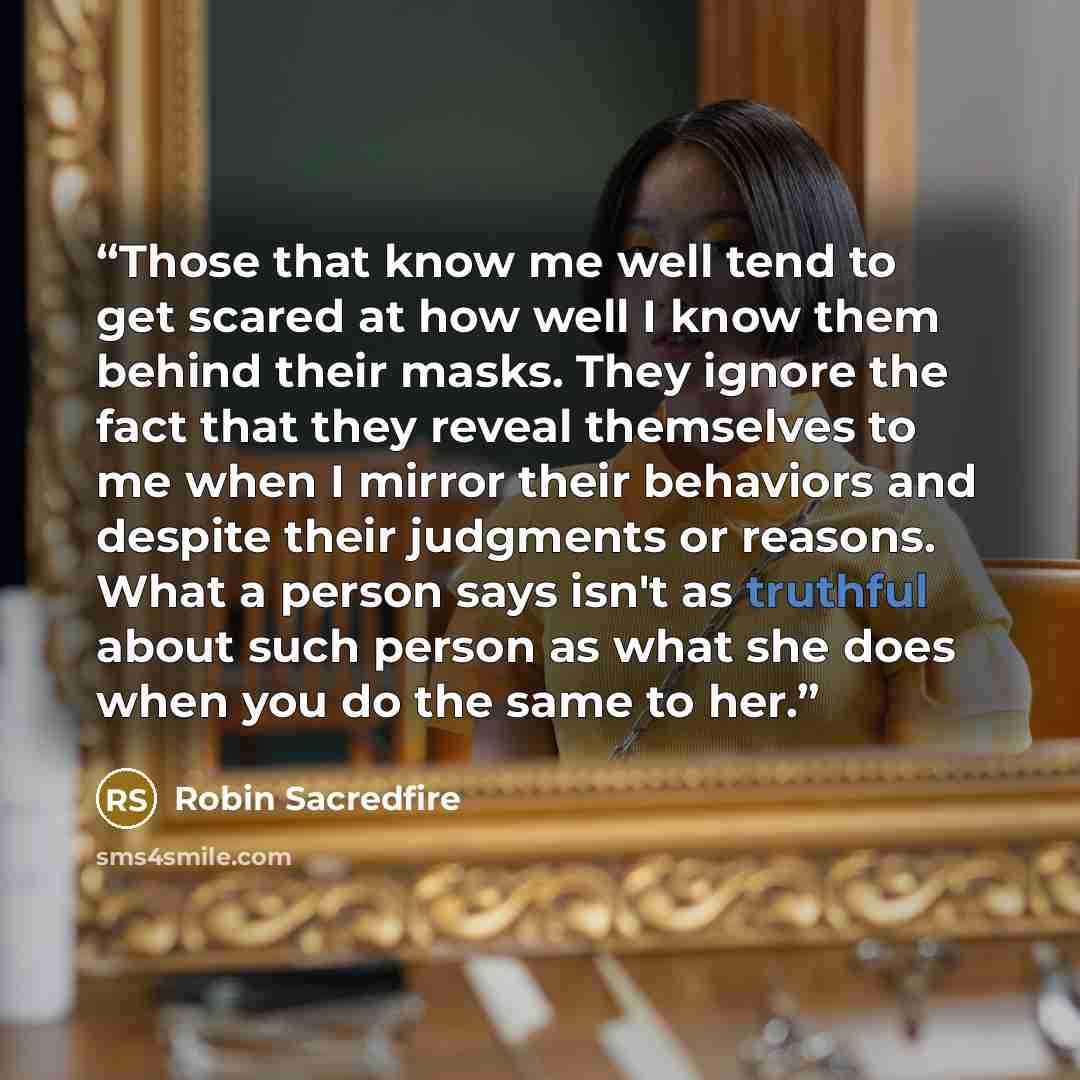 “Those that know me well tend to get scared at how well I know them behind their masks. They ignore the fact that they reveal themselves to me when I mirror their behaviors and despite their judgments or reasons. What a person says isn't as truthful about such person as what she does when you do…” quote by Robin Sacredfire