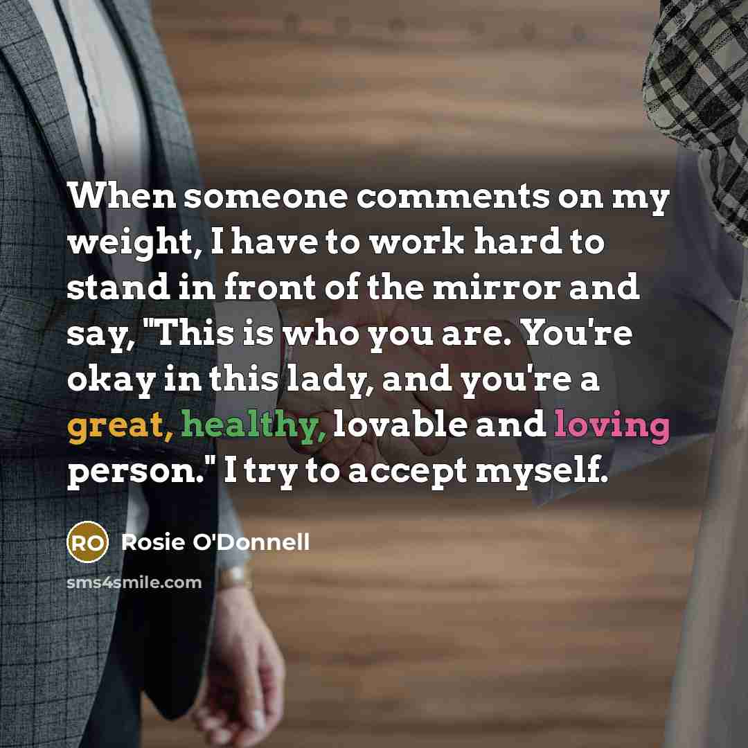 “When someone comments on my weight, I have to work hard to stand in front of the mirror and say, "This is who you are. You're okay in this lady, and you're a great, healthy, lovable and loving person." I try to accept myself.” quote by Rosie O'Donnell