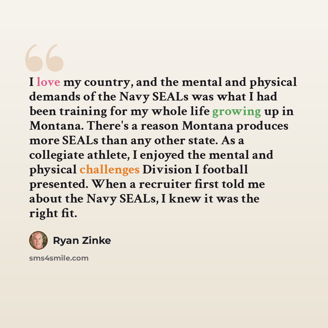 “I love my country, and the mental and physical demands of the Navy SEALs was what I had been training for my whole life growing up in Montana. There's a reason Montana produces more SEALs than any other state. As a collegiate athlete, I enjoyed the mental and physical challenges Division I…” quote by Ryan Zinke