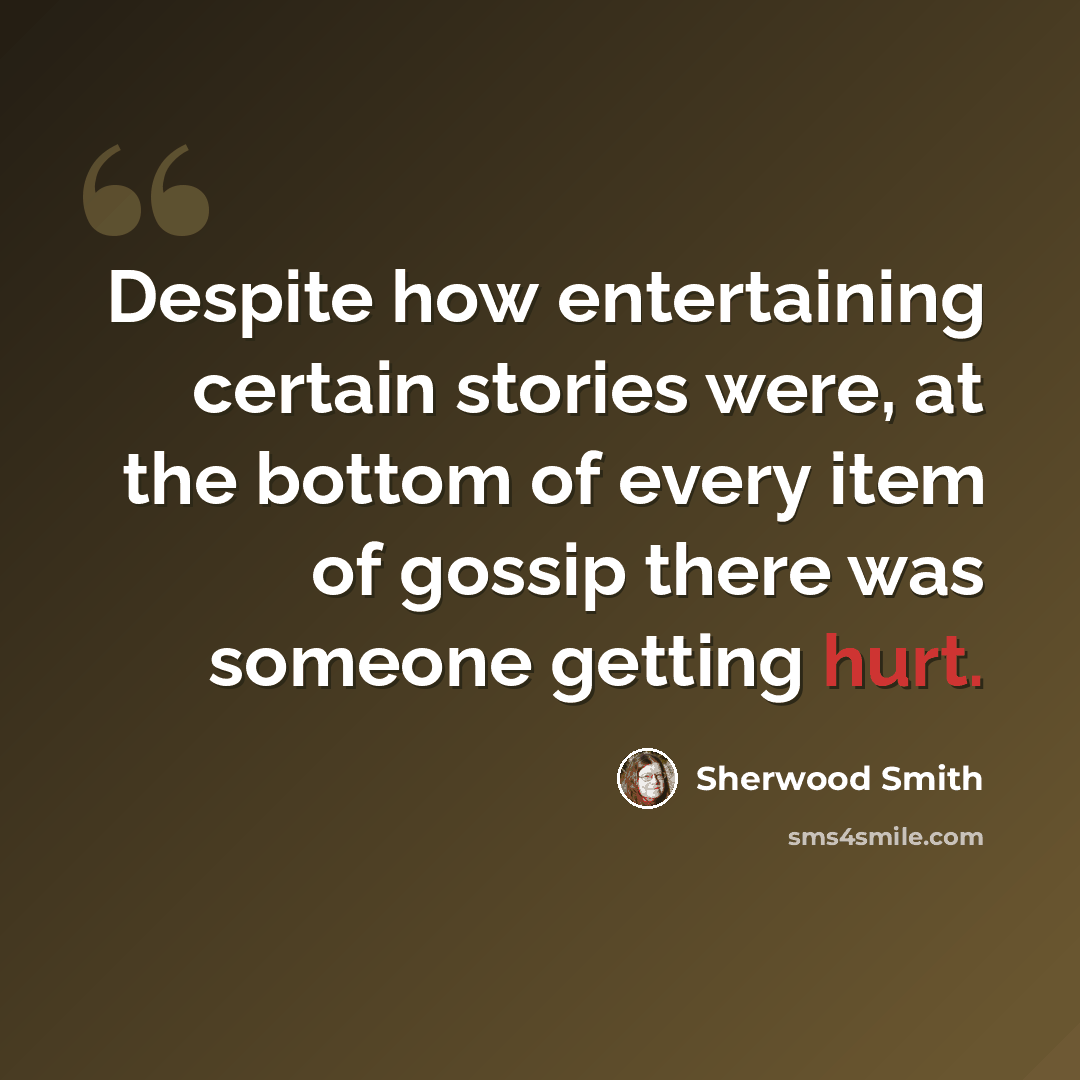 “Despite how entertaining certain stories were, at the bottom of every item of gossip there was someone getting hurt.” quote by Sherwood Smith