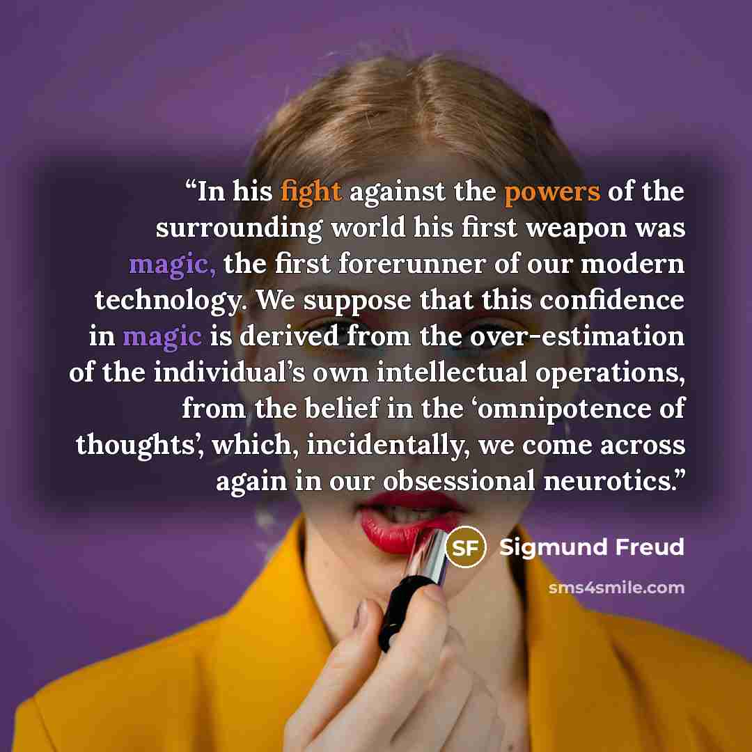 “In his fight against the powers of the surrounding world his first weapon was magic, the first forerunner of our modern technology. We suppose that this confidence in magic is derived from the over-estimation of the individual’s own intellectual operations, from the belief in the ‘omnipotence of…” quote by Sigmund Freud