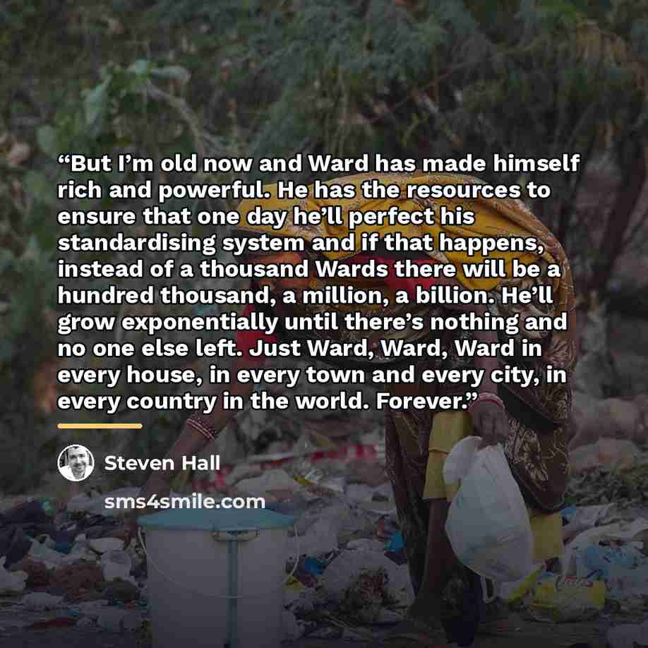 “But I’m old now and Ward has made himself rich and powerful. He has the resources to ensure that one day he’ll perfect his standardising system and if that happens, instead of a thousand Wards there will be a hundred thousand, a million, a billion. He’ll grow exponentially until there’s nothing…” quote by Steven Hall