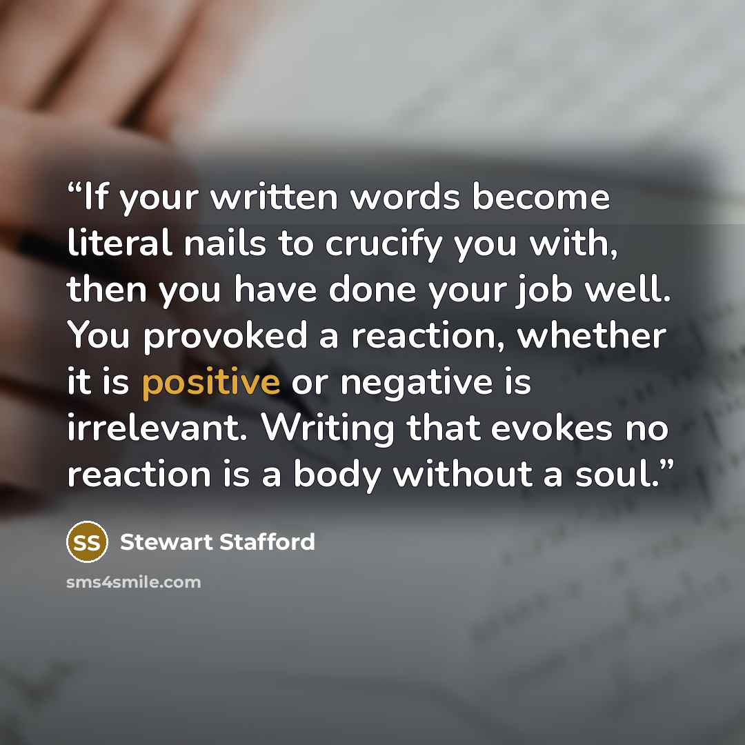 “If your written words become literal nails to crucify you with, then you have done your job well. You provoked a reaction, whether it is positive or negative is irrelevant. Writing that evokes no reaction is a body without a soul.” quote by Stewart Stafford