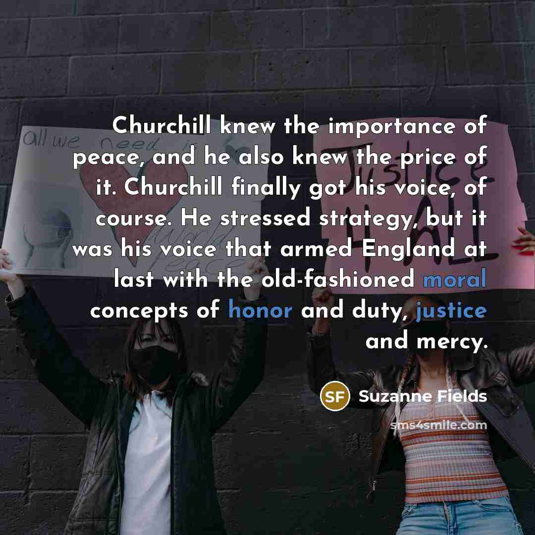 “Churchill knew the importance of peace, and he also knew the price of it. Churchill finally got his voice, of course. He stressed strategy, but it was his voice that armed England at last with the old-fashioned moral concepts of honor and duty, justice and mercy.” quote by Suzanne Fields