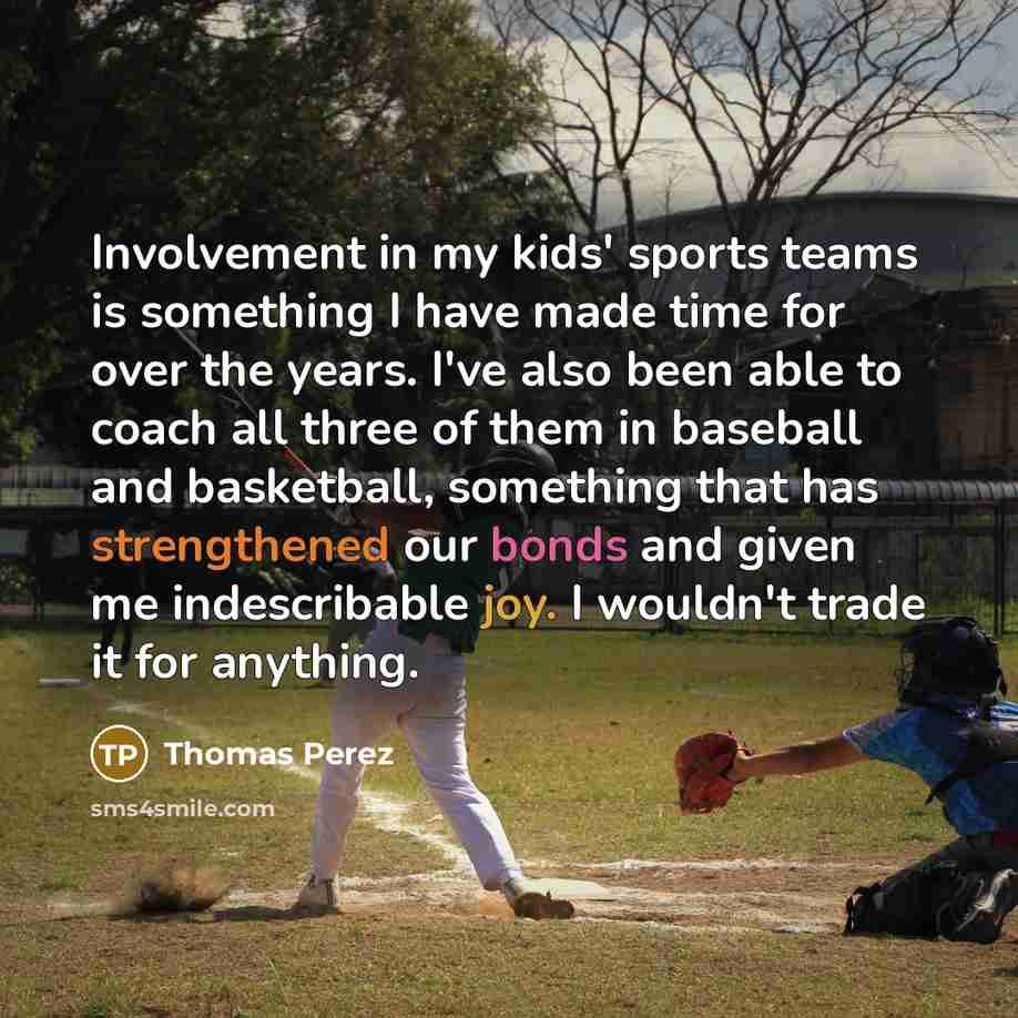 “Involvement in my kids' sports teams is something I have made time for over the years. I've also been able to coach all three of them in baseball and basketball, something that has strengthened our bonds and given me indescribable joy. I wouldn't trade it for anything.” quote by Thomas Perez